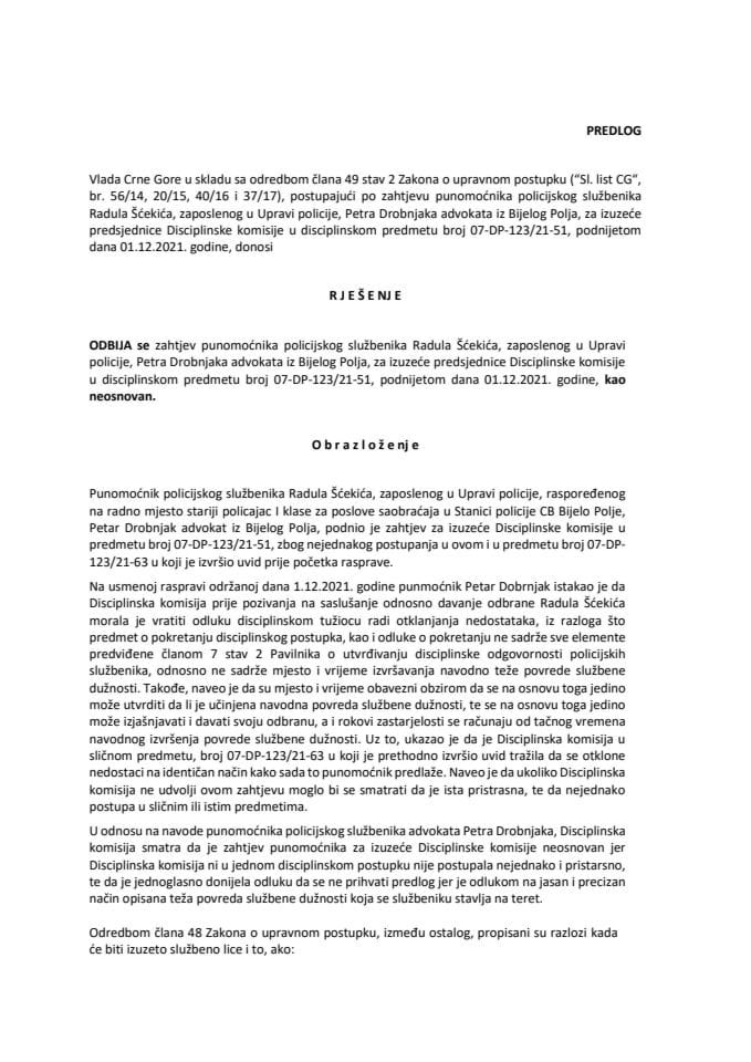 Предлог рјешења којим се одбија захтјев пуномоћника полицијског службеника Радула Шћекића, запосленог у Управи полиције, Петра Дробњака адвоката из Бијелог Поља, за изузеће предсједнице Дисциплинске комисије у дисциплинском предмету (без расправе)